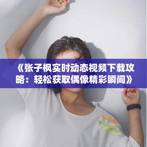 《张子枫实时动态视频下载攻略：轻松获取偶像精彩瞬间》