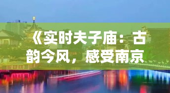 《实时夫子庙：古韵今风，感受南京历史文化新魅力》