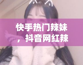 快手热门辣妹 ，抖音网红辣妹