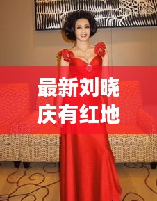 最新刘晓庆有红地毯视频吗：刘晓庆穿红袄现身 
