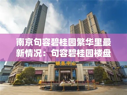 南京句容碧桂园繁华里最新情况：句容碧桂园楼盘都叫什么名字 