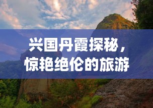 兴国丹霞探秘，惊艳绝伦的旅游攻略！