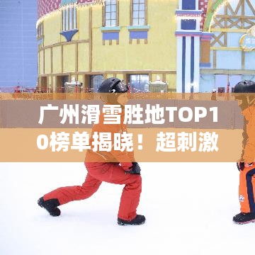 广州滑雪胜地TOP10榜单揭晓！超刺激雪道，必去打卡胜地！