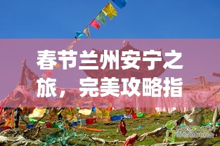 春节兰州安宁之旅，完美攻略指南