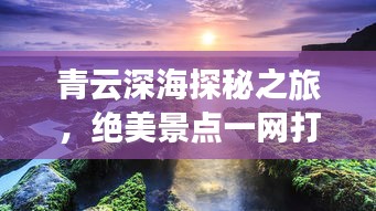 青云深海探秘之旅，绝美景点一网打尽！