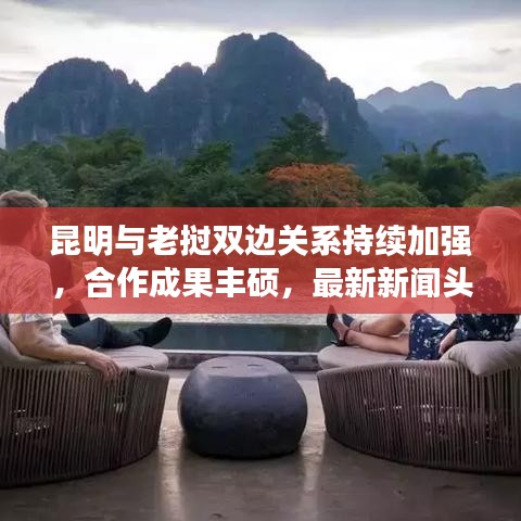 昆明与老挝双边关系持续加强，合作成果丰硕，最新新闻头条
