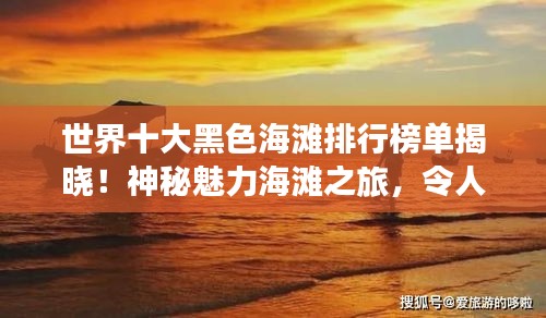 世界十大黑色海滩排行榜单揭晓！神秘魅力海滩之旅，令人震撼的海岸线之旅！