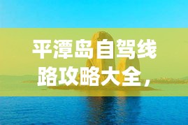 平潭岛自驾线路攻略大全，最新指南，带你畅游海岛！