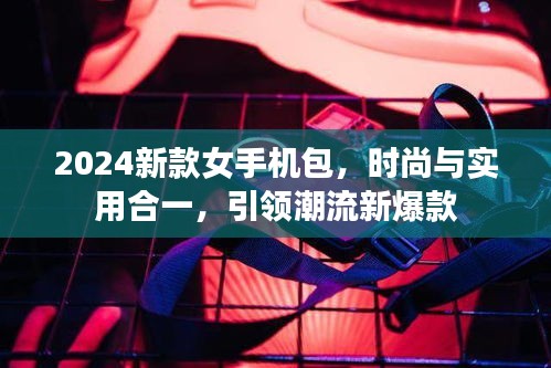 2024新款女手机包，时尚与实用合一，引领潮流新爆款