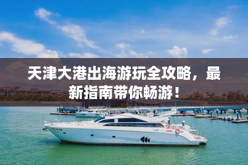 天津大港出海游玩全攻略，最新指南带你畅游！
