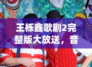 王栎鑫歌剧2完整版大放送，音乐之旅全新篇章开启！