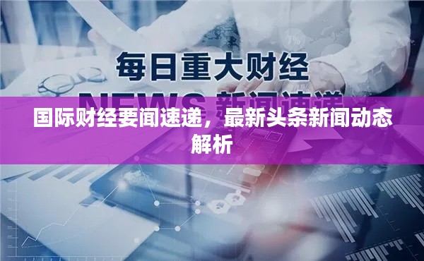 国际财经要闻速递，最新头条新闻动态解析